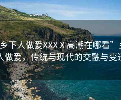“鄉(xiāng)下人做爰XXXⅩ高潮在哪看”鄉(xiāng)下人做爰，傳統(tǒng)與現(xiàn)代的交融與變遷