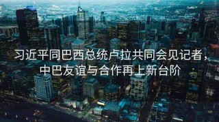 習(xí)近平同巴西總統(tǒng)盧拉共同會(huì)見(jiàn)記者，中巴友誼與合作再上新臺(tái)階