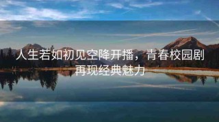 人生若如初見(jiàn)空降開(kāi)播，青春校園劇再現(xiàn)經(jīng)典魅力