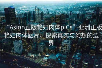 “Asiαn正版艷婦肉體piCs”亞洲正版艷婦肉體圖片，探索真實(shí)與幻想的邊界