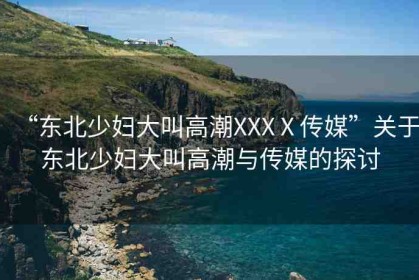 “東北少婦大叫高潮XXXⅩ傳媒”關(guān)于東北少婦大叫高潮與傳媒的探討